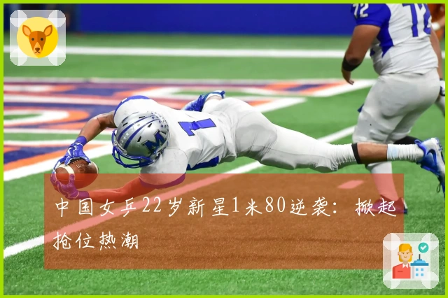 中国女乒22岁新星1米80逆袭：掀起抢位热潮