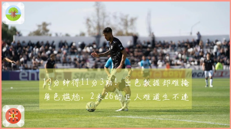13分钟得11分3助！出色数据却难掩角色尴尬，2米26的巨人难道生不逢时？