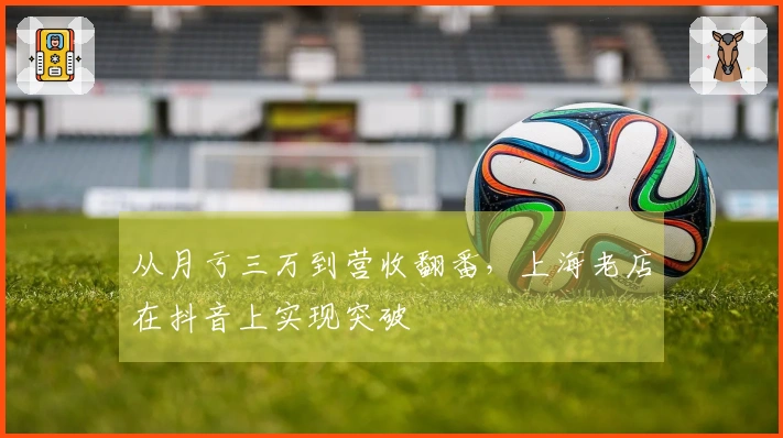 从月亏三万到营收翻番，上海老店在抖音上实现突破
