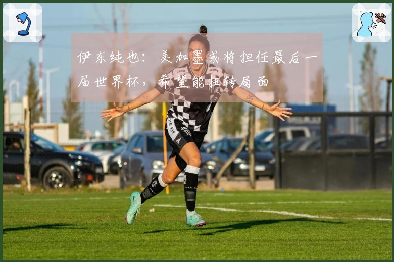 伊东纯也：美加墨或将担任最后一届世界杯，希望能扭转局面