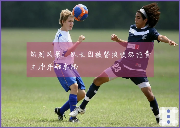 热刺风暴：队长因被替换愤怒指责主帅并砸水瓶