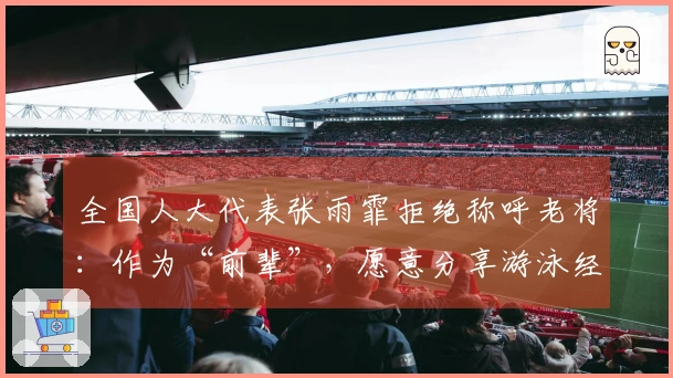 全国人大代表张雨霏拒绝称呼老将：作为“前辈”，愿意分享游泳经验