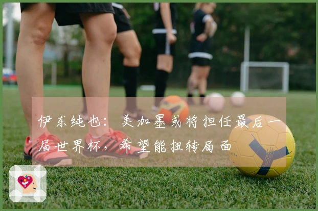 伊东纯也：美加墨或将担任最后一届世界杯，希望能扭转局面