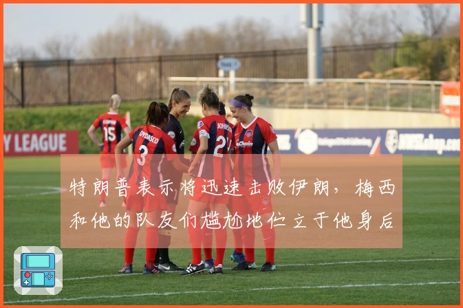 特朗普表示将迅速击败伊朗，梅西和他的队友们尴尬地伫立于他身后