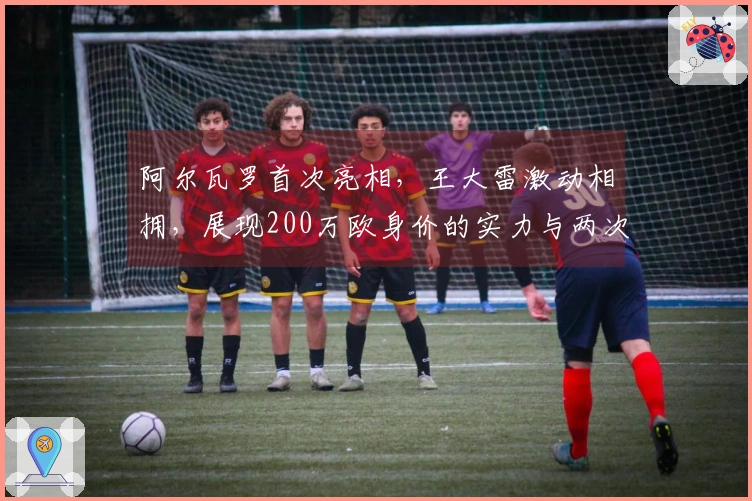 阿尔瓦罗首次亮相，王大雷激动相拥，展现200万欧身价的实力与两次关键封堵