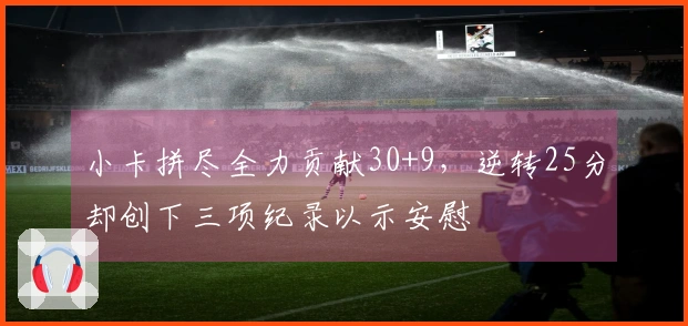 小卡拼尽全力贡献30+9，逆转25分却创下三项纪录以示安慰