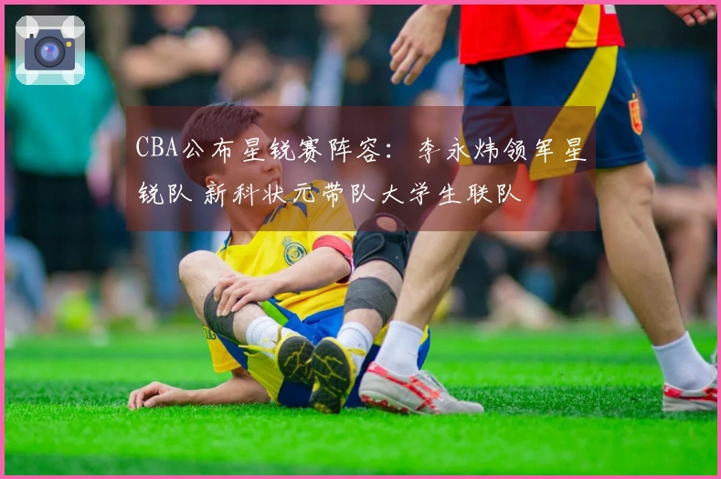 CBA公布星锐赛阵容：李永炜领军星锐队 新科状元带队大学生联队