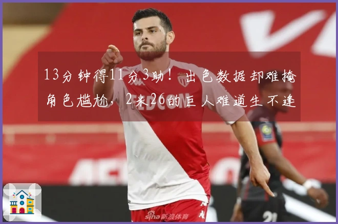 13分钟得11分3助！出色数据却难掩角色尴尬，2米26的巨人难道生不逢时？