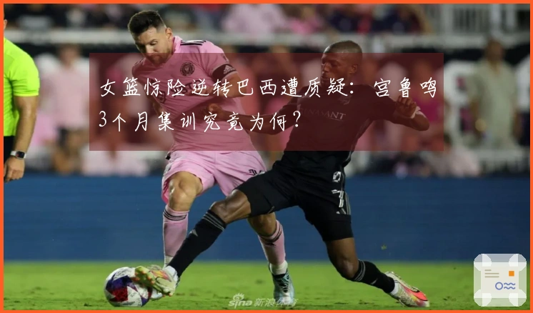女篮惊险逆转巴西遭质疑：宫鲁鸣3个月集训究竟为何？
