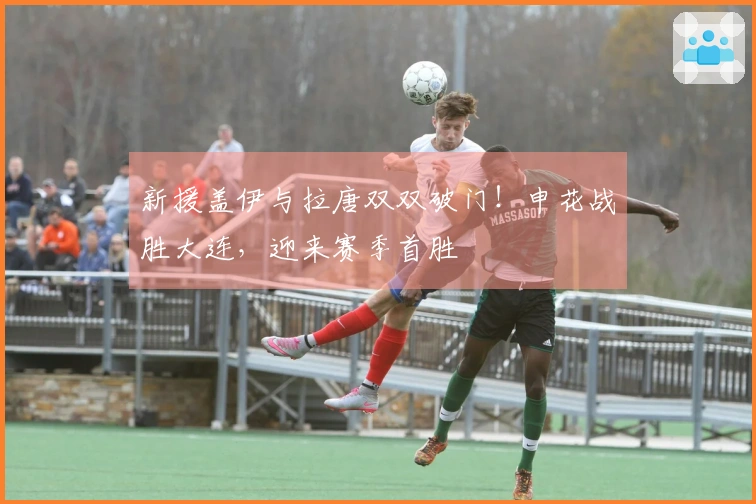 新援盖伊与拉唐双双破门！申花战胜大连，迎来赛季首胜