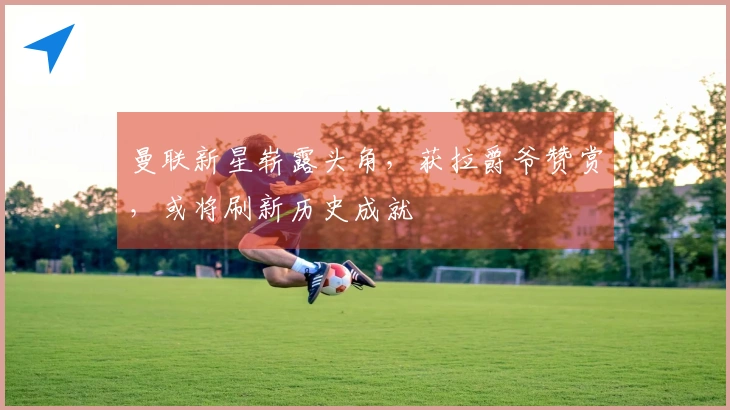 曼联新星崭露头角，获拉爵爷赞赏，或将刷新历史成就