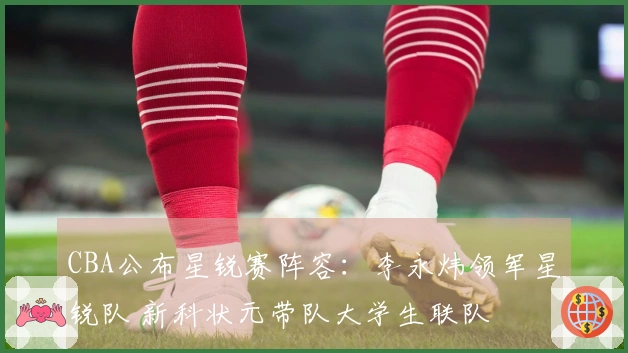 CBA公布星锐赛阵容：李永炜领军星锐队 新科状元带队大学生联队