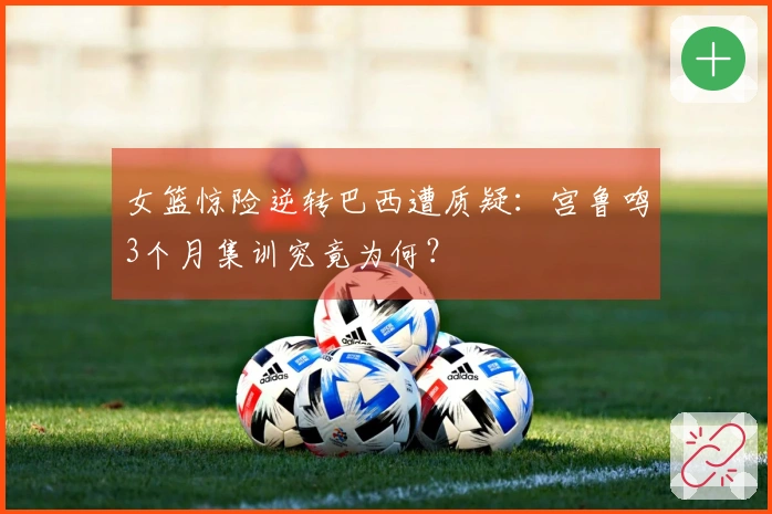 女篮惊险逆转巴西遭质疑：宫鲁鸣3个月集训究竟为何？