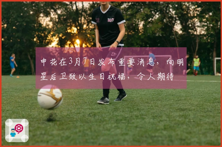 申花在3月7日发布重要消息，向明星后卫致以生日祝福，令人期待